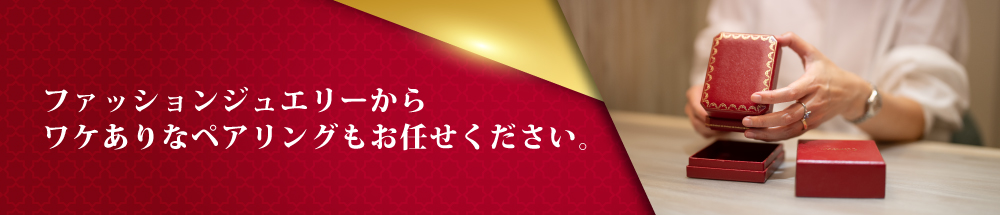 ファッションジュエリーからワケありなペアリングもお任せください。